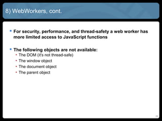 8) WebWorkers, cont.
 For security, performance, and thread-safety a web worker has
more limited access to JavaScript functions
 The following objects are not available:
• The DOM (it's not thread-safe)
• The window object
• The document object
• The parent object
26
 