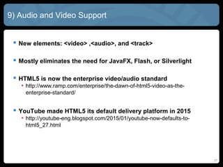 27
9) Audio and Video Support
 New elements: <video> ,<audio>, and <track>
 Mostly eliminates the need for JavaFX, Flash, or Silverlight
 HTML5 is now the enterprise video/audio standard
• http://www.ramp.com/enterprise/the-dawn-of-html5-video-as-the-
enterprise-standard/
 YouTube made HTML5 its default delivery platform in 2015
• http://youtube-eng.blogspot.com/2015/01/youtube-now-defaults-to-
html5_27.html
 