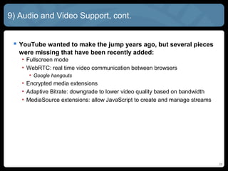 28
9) Audio and Video Support, cont.
 YouTube wanted to make the jump years ago, but several pieces
were missing that have been recently added:
• Fullscreen mode
• WebRTC: real time video communication between browsers
• Google hangouts
• Encrypted media extensions
• Adaptive Bitrate: downgrade to lower video quality based on bandwidth
• MediaSource extensions: allow JavaScript to create and manage streams
 