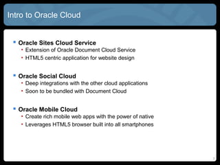 3
Intro to Oracle Cloud
 Oracle Sites Cloud Service
• Extension of Oracle Document Cloud Service
• HTML5 centric application for website design
 Oracle Social Cloud
• Deep integrations with the other cloud applications
• Soon to be bundled with Document Cloud
 Oracle Mobile Cloud
• Create rich mobile web apps with the power of native
• Leverages HTML5 browser built into all smartphones
 