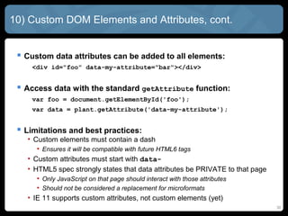 30
10) Custom DOM Elements and Attributes, cont.
 Custom data attributes can be added to all elements:
<div id="foo" data-my-attribute="bar"></div>
 Access data with the standard getAttribute function:
var foo = document.getElementById('foo');
var data = plant.getAttribute('data-my-attribute');
 Limitations and best practices:
• Custom elements must contain a dash
• Ensures it will be compatible with future HTML6 tags
• Custom attributes must start with data-
• HTML5 spec strongly states that data attributes be PRIVATE to that page
• Only JavaScript on that page should interact with those attributes
• Should not be considered a replacement for microformats
• IE 11 supports custom attributes, not custom elements (yet)
 