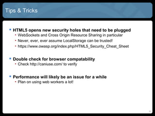 31
Tips & Tricks
 HTML5 opens new security holes that need to be plugged
• WebSockets and Cross Origin Resource Sharing in particular
• Never, ever, ever assume LocalStorage can be trusted!
• https://www.owasp.org/index.php/HTML5_Security_Cheat_Sheet
 Double check for browser compatability
• Check http://caniuse.com/ to verify
 Performance will likely be an issue for a while
• Plan on using web workers a lot!
 