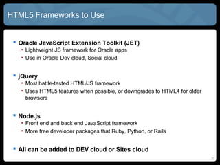 32
HTML5 Frameworks to Use
 Oracle JavaScript Extension Toolkit (JET)
• Lightweight JS framework for Oracle apps
• Use in Oracle Dev cloud, Social cloud
 jQuery
• Most battle-tested HTML/JS framework
• Uses HTML5 features when possible, or downgrades to HTML4 for older
browsers
 Node.js
• Front end and back end JavaScript framework
• More free developer packages that Ruby, Python, or Rails
 All can be added to DEV cloud or Sites cloud
 