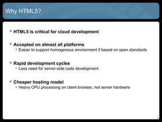 4
Why HTML5?
 HTML5 is critical for cloud development
 Accepted on almost all platforms
• Easier to support homogenous environment if based on open standards
 Rapid development cycles
• Less need for server-side code development
 Cheaper hosting model
• Heavy CPU processing on client browser, not server hardware
 