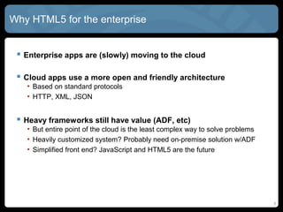 Why HTML5 for the enterprise
 Enterprise apps are (slowly) moving to the cloud
 Cloud apps use a more open and friendly architecture
• Based on standard protocols
• HTTP, XML, JSON
 Heavy frameworks still have value (ADF, etc)
• But entire point of the cloud is the least complex way to solve problems
• Heavily customized system? Probably need on-premise solution w/ADF
• Simplified front end? JavaScript and HTML5 are the future
5
 