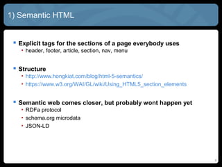 8
1) Semantic HTML
 Explicit tags for the sections of a page everybody uses
• header, footer, article, section, nav, menu
 Structure
• http://www.hongkiat.com/blog/html-5-semantics/
• https://www.w3.org/WAI/GL/wiki/Using_HTML5_section_elements
 Semantic web comes closer, but probably wont happen yet
• RDFa protocol
• schema.org microdata
• JSON-LD
 
