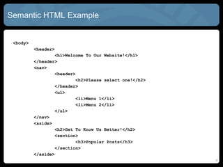 Semantic HTML Example
<body>
<header>
<h1>Welcome To Our Website!</h1>
</header>
<nav>
<header>
<h2>Please select one!</h2>
</header>
<ul>
<li>Menu 1</li>
<li>Menu 2</li>
</ul>
</nav>
<aside>
<h2>Get To Know Us Better!</h2>
<section>
<h3>Popular Posts</h3>
</section>
</aside>
9
 
