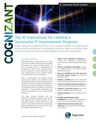 • Cognizant 20-20 Insights




Top 10 Imperatives for Leading a
Successful IT Improvement Program
When companies understand the critical success factors for leading an IT
performance and process improvement program, they can advance their
business objectives and increase adoption across the corporation.


      Executive Summary                                   1.	 Obtain senior leadership commitment to
                                                             initiating and managing IT organizational
      Rapid technological advancement (e.g., cloud,
                                                             performance and process improvement initia-
      social media, mobile and analytics) and increased
                                                             tives.
      globalization are having a profound impact on
      the IT operating model.1 IT organizations are       2.	 Perform an objective assessment, leverag-
      struggling to improve their operating perfor-          ing standard models, for defining realistic
      mance in response to market demands for lower          improvement goals.
      costs, higher quality services, shorter response    3.	 Focus on identifying the right processes
      times and higher return on investments.                and their process owners to achieve the
                                                             established goals.
      Many IT organizations are applying quality
      improvements pioneered and perfected in the         4.	 Develop a roadmap that is well understood
      manufacturing sector to drive organizational per-      and accepted by the identified process owners.
      formance and process excellence. Although most      5.	 Institute a targeted marketing strategy that
      organizations clearly understand the benefits, it      creates enthusiasm and greater participation.
      has traditionally been a struggle to successfully
                                                          6.	 Establish a governance model that enables
      implement IT organizational performance and
      process improvements, even for top-performing          effective management of the program.
      companies.                                          7.	 Develop processes that are standard and “fit
                                                             to use.”
      This paper presents solutions and best
                                                          8.	 Facilitate organizational change
      practices for mitigating challenges and success-
      fully deploying such initiatives. Based on our         management to ensure smooth implementa-
      experience assisting Fortune 1000 clients with         tion of the recommended improvements.
      large IT organizational performance and process     9.	 Enable effective benefit tracking and
      improvement programs, we believe there are 10          reporting to ensure sustained top-manage-
      key implementation imperatives:                        ment support.




      cognizant 20-20 insights | may 2012
 