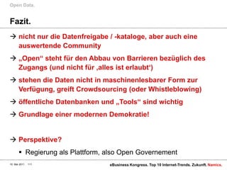 Fazit.nicht nur die Datenfreigabe / -kataloge, aber auch eine auswertende Community„Open“ steht für den Abbau von Barrieren bezüglich des Zugangs (und nicht für ‚alles ist erlaubt‘)stehen die Daten nicht in maschinenlesbarer Form zur Verfügung, greift Crowdsourcing (oder Whistleblowing)öffentliche Datenbanken und „Tools“ sind wichtigGrundlage einer modernen Demokratie!Perspektive?Regierung als Plattform, also Open GovernementOpen Data.10. Mai 2011eBusiness Kongress. Top 10 Internet-Trends. Zukunft.111