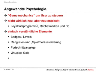 Angewandte Psychologie."Game mechanics“ um User zu steuernnicht wirklich neu, aber neu entdecktLoyalitätsprogramme, Rabbatmarken und Co.einfach verständliche ElementeBadges / LevelsRanglisten und „Spiel“herausforderungFortschrittsanzeigevirtuelles Geld...Gamification.10. Mai 2011eBusiness Kongress. Top 10 Internet-Trends. Zukunft.118