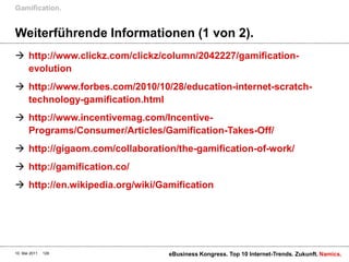 Weiterführende Informationen (1 von 2).http://www.clickz.com/clickz/column/2042227/gamification-evolutionhttp://www.forbes.com/2010/10/28/education-internet-scratch-technology-gamification.htmlhttp://www.incentivemag.com/Incentive-Programs/Consumer/Articles/Gamification-Takes-Off/http://gigaom.com/collaboration/the-gamification-of-work/http://gamification.co/http://en.wikipedia.org/wiki/GamificationGamification.10. Mai 2011eBusiness Kongress. Top 10 Internet-Trends. Zukunft.128