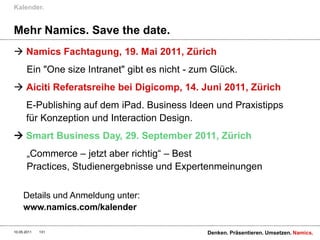 Mehr Namics. Save the date.Namics Fachtagung, 19. Mai 2011, ZürichEin "One size Intranet" gibt es nicht - zum Glück.Aiciti Referatsreihe bei Digicomp, 14. Juni 2011, ZürichE-Publishing auf dem iPad. Business Ideen und Praxistipps für Konzeption und Interaction Design. Smart Business Day, 29. September 2011, Zürich„Commerce – jetzt aber richtig“ – Best Practices, Studienergebnisse und ExpertenmeinungenDetails und Anmeldung unter:www.namics.com/kalenderKalender.27.04.2011Denken. Präsentieren. Umsetzen.131