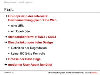 Fazit.Grundprinzip des Internets:Deviceunabhängigkeit / One Webeine URLein Quellcodestandardkonform: HTML5 / CSS3Einschränkungen beim DesignDefinition der Degradationkeine 100%-ige KontrolleGrösse der Base Pagemoderner User Agent benötigtResponsive / Liquid Layouts.10. Mai 2011eBusiness Kongress. Top 10 Internet-Trends. Zukunft.16