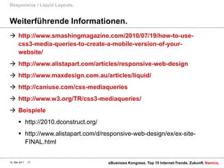 Weiterführende Informationen.http://www.smashingmagazine.com/2010/07/19/how-to-use-css3-media-queries-to-create-a-mobile-version-of-your-website/ http://www.alistapart.com/articles/responsive-web-designhttp://www.maxdesign.com.au/articles/liquid/http://caniuse.com/css-mediaquerieshttp://www.w3.org/TR/css3-mediaqueries/Beispielehttp://2010.dconstruct.org/http://www.alistapart.com/d/responsive-web-design/ex/ex-site-FINAL.htmlResponsive / Liquid Layouts.10. Mai 2011eBusiness Kongress. Top 10 Internet-Trends. Zukunft.17