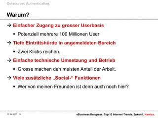 Warum?Einfacher Zugang zu grosser UserbasisPotenziell mehrere 100 Millionen UserTiefe Eintrittshürde in angemeldeten BereichZwei Klicks reichen.Einfache technische Umsetzung und BetriebGrosse machen den meisten Anteil der Arbeit.Viele zusätzliche „Social-“ FunktionenWer von meinen Freunden ist denn auch noch hier?Outsourced Authentication.10. Mai 2011eBusiness Kongress. Top 10 Internet-Trends. Zukunft.34