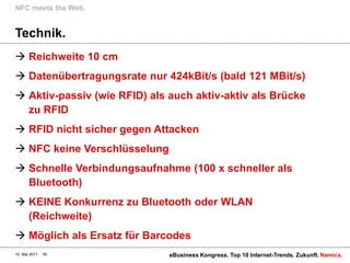 Technik.Reichweite 10 cmDatenübertragungsrate nur 424kBit/s (bald 121 MBit/s)Aktiv-passiv (wie RFID) als auch aktiv-aktiv als Brücke zu RFIDRFID nicht sicher gegen AttackenNFC keine VerschlüsselungSchnelle Verbindungsaufnahme (100 x schneller als Bluetooth)KEINE Konkurrenz zu Bluetooth oder WLAN (Reichweite)Möglich als Ersatz für BarcodesNFC meetsthe Web.10. Mai 2011eBusiness Kongress. Top 10 Internet-Trends. Zukunft.50