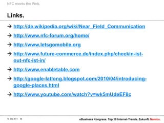Links.http://de.wikipedia.org/wiki/Near_Field_Communicationhttp://www.nfc-forum.org/home/http://www.letsgomobile.orghttp://www.future-commerce.de/index.php/checkin-ist-out-nfc-ist-in/http://www.enabletable.comhttp://google-latlong.blogspot.com/2010/04/introducing-google-places.htmlhttp://www.youtube.com/watch?v=wk5mUdeEF8cNFC meetsthe Web.10. Mai 2011eBusiness Kongress. Top 10 Internet-Trends. Zukunft.56