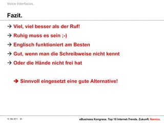 Fazit.Viel, viel besser als der Ruf!Ruhig muss es sein ;-)Englisch funktioniert am BestenGut, wenn man die Schreibweise nicht kenntOder die Hände nicht frei hat Sinnvoll eingesetzt eine gute Alternative!Voice Interfaces.10. Mai 2011eBusiness Kongress. Top 10 Internet-Trends. Zukunft.65