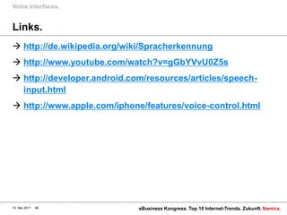 Links.http://de.wikipedia.org/wiki/Spracherkennunghttp://www.youtube.com/watch?v=gGbYVvU0Z5shttp://developer.android.com/resources/articles/speech-input.htmlhttp://www.apple.com/iphone/features/voice-control.htmlVoice Interfaces.10. Mai 2011eBusiness Kongress. Top 10 Internet-Trends. Zukunft.66