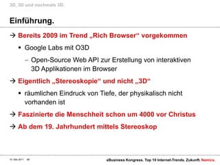 Einführung.Bereits 2009 im Trend „Rich Browser“ vorgekommenGoogle Labs mit O3DOpen-Source Web API zur Erstellung von interaktiven 3D Applikationen im BrowserEigentlich „Stereoskopie“ und nicht „3D“räumlichen Eindruck von Tiefe, der physikalisch nicht vorhanden istFaszinierte die Menschheit schon um 4000 vor ChristusAb dem 19. Jahrhundert mittels Stereoskop3D, 3D und nochmals 3D.10. Mai 2011eBusiness Kongress. Top 10 Internet-Trends. Zukunft.68