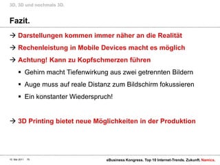 Fazit.Darstellungen kommen immer näher an die RealitätRechenleistung in Mobile Devices macht es möglichAchtung! Kann zu Kopfschmerzen führenGehirn macht Tiefenwirkung aus zwei getrennten BildernAuge muss auf reale Distanz zum Bildschirm fokussierenEin konstanter Wiederspruch!3D Printing bietet neue Möglichkeiten in der Produktion3D, 3D und nochmals 3D.10. Mai 2011eBusiness Kongress. Top 10 Internet-Trends. Zukunft.75
