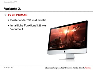 Variante 2.TV ist PC/MACBestehender TV wird ersetztInhaltliche Funktionalität wie Variante 1 Interactive TV.10. Mai 2011eBusiness Kongress. Top 10 Internet-Trends. Zukunft.81