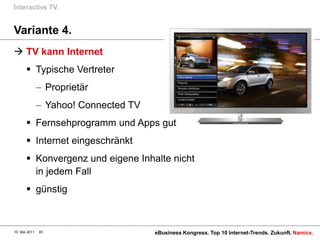 Variante 4.TV kann InternetTypische VertreterProprietär Yahoo! Connected TVFernsehprogramm und Apps gutInternet eingeschränktKonvergenz und eigene Inhalte nicht in jedem FallgünstigInteractive TV.10. Mai 2011eBusiness Kongress. Top 10 Internet-Trends. Zukunft.83