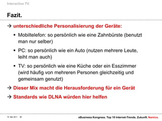 Fazit.unterschiedliche Personalisierung der Geräte:Mobiltelefon: so persönlich wie eine Zahnbürste (benutzt man nur selber)PC: so persönlich wie ein Auto (nutzen mehrere Leute, leiht man auch)TV: so persönlich wie eine Küche oder ein Esszimmer (wird häufig von mehreren Personen gleichzeitig und gemeinsam genutzt)Dieser Mix macht die Herausforderung für ein GerätStandards wie DLNA würden hier helfenInteractive TV.10. Mai 2011eBusiness Kongress. Top 10 Internet-Trends. Zukunft.85