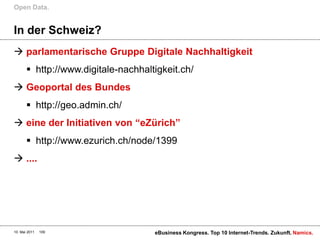 Open Data.


In der Schweiz?
 parlamentarische Gruppe Digitale Nachhaltigkeit
        http://www.digitale-nachhaltigkeit.ch/
 Geoportal des Bundes
        http://geo.admin.ch/
 eine der Initiativen von “eZürich”
        http://www.ezurich.ch/node/1399
 ....




10. Mai 2011   109                   eBusiness Kongress. Top 10 Internet-Trends. Zukunft. Namics.
 