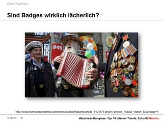 Gamification.


Sind Badges wirklich lächerlich?




         http://www.monstersandcritics.com/news/europe/features/article_1404474.php/In_photos_Russia_Victory_Day?page=4

10. Mai 2011   121                                       eBusiness Kongress. Top 10 Internet-Trends. Zukunft. Namics.
 