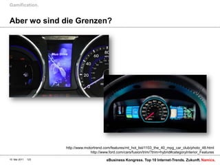 Gamification.


Aber wo sind die Grenzen?




                     http://www.motortrend.com/features/mt_hot_list/1103_the_40_mpg_car_club/photo_48.html
                                   http://www.ford.com/cars/fusion/trim/?trim=hybrid#categoryInterior_Features
10. Mai 2011   123                           eBusiness Kongress. Top 10 Internet-Trends. Zukunft. Namics.
 