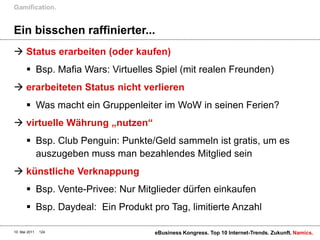 Gamification.


Ein bisschen raffinierter...
 Status erarbeiten (oder kaufen)
        Bsp. Mafia Wars: Virtuelles Spiel (mit realen Freunden)
 erarbeiteten Status nicht verlieren
        Was macht ein Gruppenleiter im WoW in seinen Ferien?
 virtuelle Währung „nutzen“
        Bsp. Club Penguin: Punkte/Geld sammeln ist gratis, um es
         auszugeben muss man bezahlendes Mitglied sein
 künstliche Verknappung
        Bsp. Vente-Privee: Nur Mitglieder dürfen einkaufen
        Bsp. Daydeal: Ein Produkt pro Tag, limitierte Anzahl

10. Mai 2011   124                  eBusiness Kongress. Top 10 Internet-Trends. Zukunft. Namics.
 