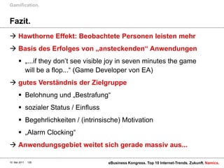 Gamification.


Fazit.
 Hawthorne Effekt: Beobachtete Personen leisten mehr
 Basis des Erfolges von „ansteckenden“ Anwendungen
        „...if they don‟t see visible joy in seven minutes the game
         will be a flop...“ (Game Developer von EA)
 gutes Verständnis der Zielgruppe
        Belohnung und „Bestrafung“
        sozialer Status / Einfluss
        Begehrlichkeiten / (intrinsische) Motivation
        „Alarm Clocking“
 Anwendungsgebiet weitet sich gerade massiv aus...

10. Mai 2011   126                    eBusiness Kongress. Top 10 Internet-Trends. Zukunft. Namics.
 