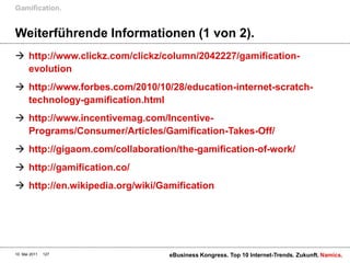 Gamification.


Weiterführende Informationen (1 von 2).
 http://www.clickz.com/clickz/column/2042227/gamification-
  evolution
 http://www.forbes.com/2010/10/28/education-internet-scratch-
  technology-gamification.html
 http://www.incentivemag.com/Incentive-
  Programs/Consumer/Articles/Gamification-Takes-Off/
 http://gigaom.com/collaboration/the-gamification-of-work/
 http://gamification.co/
 http://en.wikipedia.org/wiki/Gamification




10. Mai 2011   127               eBusiness Kongress. Top 10 Internet-Trends. Zukunft. Namics.
 