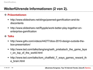 Gamification.


Weiterführende Informationen (2 von 2).
 Präsentationen
        http://www.slideshare.net/dings/pawned-gamification-and-its-
         discontents
        http://www.slideshare.net/Rypple/work-better-play-together-on-
         enterprise-gamification
 Talks
        http://www.g4tv.com/videos/44277/dice-2010-design-outside-the-
         box-presentation/
        http://www.ted.com/talks/lang/eng/seth_priebatsch_the_game_laye
         r_on_top_of_the_world.html
        http://www.ted.com/talks/tom_chatfield_7_ways_games_reward_th
         e_brain.html

10. Mai 2011   128                     eBusiness Kongress. Top 10 Internet-Trends. Zukunft. Namics.
 