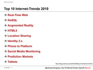 Rückblick.


Top 10 Internet-Trends 2010
 Real-Time Web
 NoSQL
 Augmented Reality
 HTML5
 Location Sharing
 Identity 2.x
 Phone to Platform
 Social Media Monitoring
 Prediction Markets
 Tablets
                                         http://blog.namics.com/2010/05/top-10-internet-4.html

10. Mai 2011   2            eBusiness Kongress. Top 10 Internet-Trends. Zukunft. Namics.
 