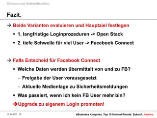 Outsourced Authentication.


Fazit.
 Beide Varianten evaluieren und Hauptziel festlegen
        1. langfristige Loginprozeduren -> Open Stack
        2. tiefe Schwelle für viel User -> Facebook Connect


 Falls Entscheid für Facebook Connect
        Welche Daten werden übermittelt von und zu FB?
                    Freigabe der User vorausgesetzt
                    Aktuelle Medienlage zu Sicherheitsmeldungen
        Was passiert, wenn ich kein FB User mehr bin?
       Upgrade zu eigenem Login promoten!
10. Mai 2011   45                         eBusiness Kongress. Top 10 Internet-Trends. Zukunft. Namics.
 
