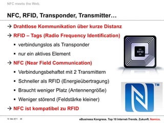 NFC meets the Web.


NFC, RFID, Transponder, Transmitter…
 Drahtlose Kommunikation über kurze Distanz
 RFID – Tags (Radio Frequency Identification)
        verbindungslos als Transponder
        nur ein aktives Element
 NFC (Near Field Communication)
        Verbindungsbehaftet mit 2 Transmittern
        Schneller als RFID (Energieübertragung)
        Braucht weniger Platz (Antennengröße)
        Weniger störend (Feldstärke kleiner)
 NFC ist kompatibel zu RFID
10. Mai 2011   48                   eBusiness Kongress. Top 10 Internet-Trends. Zukunft. Namics.
 