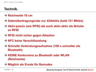 NFC meets the Web.


Technik.
 Reichweite 10 cm
 Datenübertragungsrate nur 424kbit/s (bald 121 Mbit/s)
 Aktiv-passiv (wie RFID) als auch aktiv-aktiv als Brücke
  zu RFID
 RFID nicht sicher gegen Attacken
 NFC keine Verschlüsselung
 Schnelle Verbindungsaufnahme (100 x schneller als
  Bluetooth)
 KEINE Konkurrenz zu Bluetooth oder WLAN
  (Reichweite)
 Möglich als Ersatz für Barcodes
10. Mai 2011   49             eBusiness Kongress. Top 10 Internet-Trends. Zukunft. Namics.
 