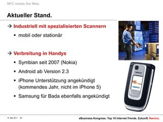 NFC meets the Web.


Aktueller Stand.
 Industriell mit spezialisierten Scannern
        mobil oder stationär


 Verbreitung in Handys
        Symbian seit 2007 (Nokia)
        Android ab Version 2.3
        iPhone Unterstützung angekündigt
         (kommendes Jahr, nicht im iPhone 5)
        Samsung für Bada ebenfalls angekündigt



10. Mai 2011   50                    eBusiness Kongress. Top 10 Internet-Trends. Zukunft. Namics.
 