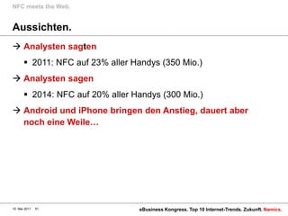 NFC meets the Web.


Aussichten.
 Analysten sagten
        2011: NFC auf 23% aller Handys (350 Mio.)
 Analysten sagen
        2014: NFC auf 20% aller Handys (300 Mio.)
 Android und iPhone bringen den Anstieg, dauert aber
  noch eine Weile…




10. Mai 2011   51                 eBusiness Kongress. Top 10 Internet-Trends. Zukunft. Namics.
 