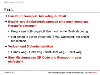 NFC meets the Web.


Fazit.
 Einsatz in Transport, Marketing & Retail
 Bezahl- und Bankdienstleistungen sind noch komplexe
  Herausforderungen
        Prognosen hoffnungsvoll aber noch ohne Realitätsbezug
        Hat schon in vielen Varianten (SMS, Cashcard, etc.) nicht
         funktioniert.
 Verlust- und Sicherheitsrisiken
        Handy weg - Geld weg - Schlüssel weg - Ticket weg
 Eine Mischung aus QR Code und Bluetooth – aber
  einfacher!


10. Mai 2011   54                   eBusiness Kongress. Top 10 Internet-Trends. Zukunft. Namics.
 