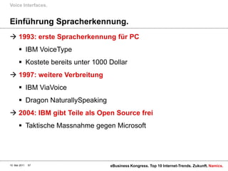 Voice Interfaces.


Einführung Spracherkennung.
 1993: erste Spracherkennung für PC
        IBM VoiceType
        Kostete bereits unter 1000 Dollar
 1997: weitere Verbreitung
        IBM ViaVoice
        Dragon NaturallySpeaking
 2004: IBM gibt Teile als Open Source frei
        Taktische Massnahme gegen Microsoft




10. Mai 2011   57                   eBusiness Kongress. Top 10 Internet-Trends. Zukunft. Namics.
 