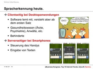 Voice Interfaces.


Spracherkennung heute.
 Clientseitig bei Desktopanwendungen
        Software lernt mit, versteht aber ab
         dem ersten Satz
        Gesundheitswesen (Ärzte,
         Psychiatrie), Anwälte, etc.
        Behinderte
 Serverseitiger bei Smartphones
        Steuerung des Handys
        Eingabe von Texten




10. Mai 2011   59                      eBusiness Kongress. Top 10 Internet-Trends. Zukunft. Namics.
 