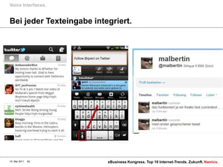Voice Interfaces.


Bei jeder Texteingabe integriert.




10. Mai 2011   62         eBusiness Kongress. Top 10 Internet-Trends. Zukunft. Namics.
 