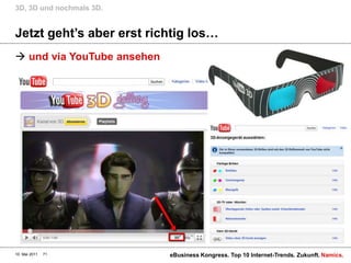 3D, 3D und nochmals 3D.


Jetzt geht‟s aber erst richtig los…
 und via YouTube ansehen




10. Mai 2011   71           eBusiness Kongress. Top 10 Internet-Trends. Zukunft. Namics.
 