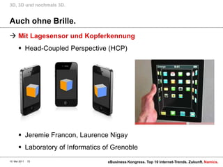 3D, 3D und nochmals 3D.


Auch ohne Brille.
 Mit Lagesensor und Kopferkennung
        Head-Coupled Perspective (HCP)




        Jeremie Francon, Laurence Nigay
        Laboratory of Informatics of Grenoble
10. Mai 2011   72                   eBusiness Kongress. Top 10 Internet-Trends. Zukunft. Namics.
 
