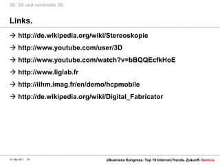 3D, 3D und nochmals 3D.


Links.
 http://de.wikipedia.org/wiki/Stereoskopie
 http://www.youtube.com/user/3D
 http://www.youtube.com/watch?v=bBQQEcfkHoE
 http://www.liglab.fr
 http://iihm.imag.fr/en/demo/hcpmobile
 http://de.wikipedia.org/wiki/Digital_Fabricator




10. Mai 2011   75             eBusiness Kongress. Top 10 Internet-Trends. Zukunft. Namics.
 