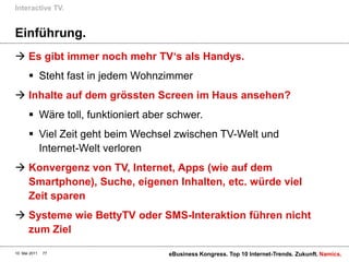 Interactive TV.


Einführung.
 Es gibt immer noch mehr TV„s als Handys.
        Steht fast in jedem Wohnzimmer
 Inhalte auf dem grössten Screen im Haus ansehen?
        Wäre toll, funktioniert aber schwer.
        Viel Zeit geht beim Wechsel zwischen TV-Welt und
         Internet-Welt verloren
 Konvergenz von TV, Internet, Apps (wie auf dem
  Smartphone), Suche, eigenen Inhalten, etc. würde viel
  Zeit sparen
 Systeme wie BettyTV oder SMS-Interaktion führen nicht
  zum Ziel

10. Mai 2011   77                    eBusiness Kongress. Top 10 Internet-Trends. Zukunft. Namics.
 