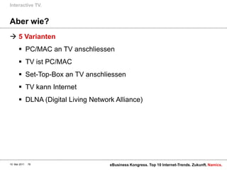 Interactive TV.


Aber wie?
 5 Varianten
        PC/MAC an TV anschliessen
        TV ist PC/MAC
        Set-Top-Box an TV anschliessen
        TV kann Internet
        DLNA (Digital Living Network Alliance)




10. Mai 2011   78                   eBusiness Kongress. Top 10 Internet-Trends. Zukunft. Namics.
 